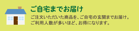 ご自宅までお届け　ご注文いただいた商品を、ご自宅の玄関までお届け。ご利用人数が多いほど、お得になります。