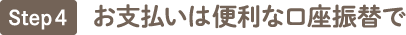 ステップ4　お支払いは便利な口座振替で