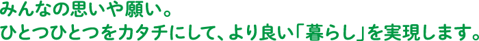 みんなの思いや願い。ひとつひとつをカタチにして、より良い「暮らし」を実現します。