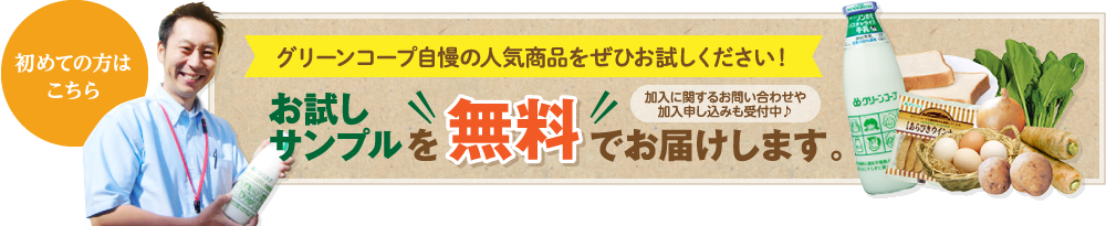 初めての方はこちら　グリーンコープ自慢の人気商品をぜひお試しください！　お試しサンプルを無料でお届けします。　加入に関するお問い合わせや加入申し込みも受付中♪